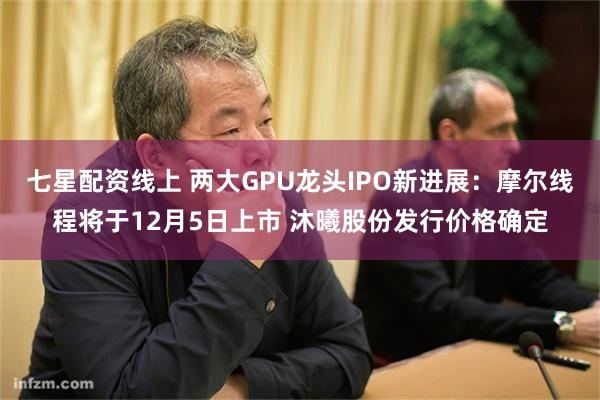 七星配资线上 两大GPU龙头IPO新进展:摩尔线程将于12月5日上市 沐曦股份发行价格确定