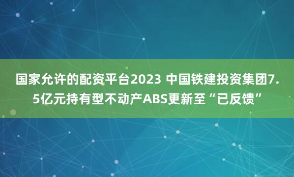 国家允许的配资平台2023 中国铁建投资集团7.5亿元持有型不动产ABS更新至“已反馈”
