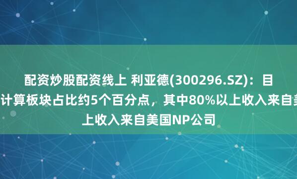 配资炒股配资线上 利亚德(300296.SZ)：目前AI与空间计算板块占比约5个百分点，其中80%以上收入来自美国NP公司