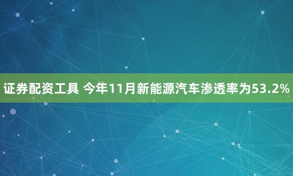 证券配资工具 今年11月新能源汽车渗透率为53.2%
