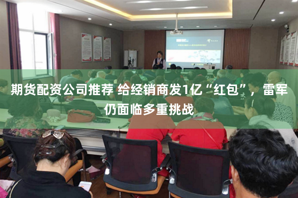 期货配资公司推荐 给经销商发1亿“红包”,雷军仍面临多重挑战